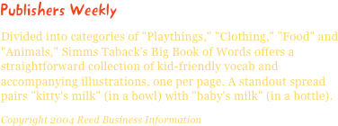 Publishers WeeklyDivided into categories of "Playthings," "Clothing," "Food" and "Animals," Simms Taback's Big Book of Words offers a straightforward collection of kid-friendly vocab and accompanying illustrations, one per page. A standout spread pairs "kitty's milk" (in a bowl) with "baby's milk" (in a bottle).Copyright 2004 Reed Business Information