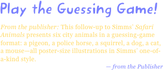 Play the Guessing Game!
From the publisher: This follow-up to Simms’ Safari Animals presents six city animals in a guessing-game format: a pigeon, a police horse, a squirrel, a dog, a cat, a mouse—all poster-size illustrations in Simms’ one-of-a-kind style.
— from the Publisher
