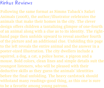 Kirkus ReviewsFollowing the same format as Simms Taback's Safari Animals (2008), the author/illustrator celebrates the animals that make their homes in the city. The clever design offers children a tantalizing glimpse of one-fourth of an animal along with a clue as to its identity. The right-hand page then unfolds upward to reveal another fourth of the picture and an additional clue. Unfolding this page to the left reveals the entire animal and the answer in a poster-sized illustration. The city dwellers include a squirrel, a dog, a cat, a police horse, a pigeon and a mouse. Bold colors, clean lines and simple details suit the youngest listeners, who will be pleased with their deductive skills as they guess the animals' identities before the final unfolding. The heavy cardstock should withstand many readings-good thing, as this one is sure to be a favorite among young patrons.