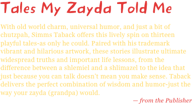Tales My Zayda Told Me
With old world charm, universal humor, and just a bit of chutzpah, Simms Taback offers this lively spin on thirteen playful tales-as only he could. Paired with his trademark vibrant and hilarious artwork, these stories illustrate ultimate widespread truths and important life lessons, from the difference between a shlemiel and a shlimazel to the idea that just because you can talk doesn't mean you make sense. Taback delivers the perfect combination of wisdom and humor-just the way your zayda (grandpa) would.
— from the Publisher