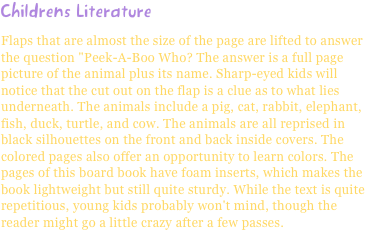 Childrens LiteratureFlaps that are almost the size of the page are lifted to answer the question "Peek-A-Boo Who? The answer is a full page picture of the animal plus its name. Sharp-eyed kids will notice that the cut out on the flap is a clue as to what lies underneath. The animals include a pig, cat, rabbit, elephant, fish, duck, turtle, and cow. The animals are all reprised in black silhouettes on the front and back inside covers. The colored pages also offer an opportunity to learn colors. The pages of this board book have foam inserts, which makes the book lightweight but still quite sturdy. While the text is quite repetitious, young kids probably won't mind, though the reader might go a little crazy after a few passes.