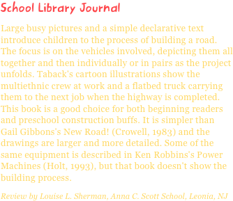 School Library JournalLarge busy pictures and a simple declarative text introduce children to the process of building a road. The focus is on the vehicles involved, depicting them all together and then individually or in pairs as the project unfolds. Taback's cartoon illustrations show the multiethnic crew at work and a flatbed truck carrying them to the next job when the highway is completed. This book is a good choice for both beginning readers and preschool construction buffs. It is simpler than Gail Gibbons's New Road! (Crowell, 1983) and the drawings are larger and more detailed. Some of the same equipment is described in Ken Robbins's Power Machines (Holt, 1993), but that book doesn't show the building process.Review by Louise L. Sherman, Anna C. Scott School, Leonia, NJ