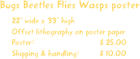 Bugs Beetles Flies Wasps poster
22” wide x 33” high
Offset lithography on poster paper
Poster:                             $ 25.00
Shipping & handling:         $ 10.00