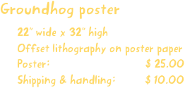 Groundhog poster
22” wide x 32” high
Offset lithography on poster paper
Poster:                             $ 25.00
Shipping & handling:         $ 10.00
