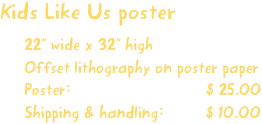 Kids Like Us poster
22” wide x 32” high
Offset lithography on poster paper
Poster:                             $ 25.00
Shipping & handling:         $ 10.00