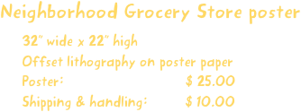 Neighborhood Grocery Store poster
32” wide x 22” high
Offset lithography on poster paper
Poster:                             $ 25.00
Shipping & handling:         $ 10.00