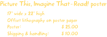 Picture This, Imagine That-Read! poster
17” wide x 22” high
Offset lithography on poster paper
Poster:                             $ 25.00
Shipping & handling:         $ 10.00