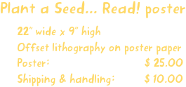 Plant a Seed... Read! poster
22” wide x 9” high
Offset lithography on poster paper
Poster:                             $ 25.00
Shipping & handling:         $ 10.00