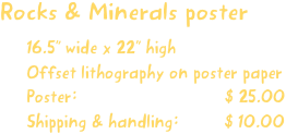 Rocks & Minerals poster
16.5” wide x 22” high
Offset lithography on poster paper
Poster:                             $ 25.00
Shipping & handling:         $ 10.00