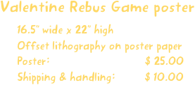 Valentine Rebus Game poster
16.5” wide x 22” high
Offset lithography on poster paper
Poster:                             $ 25.00
Shipping & handling:         $ 10.00