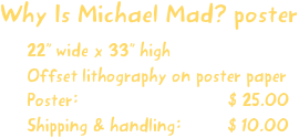 Why Is Michael Mad? poster
22” wide x 33” high
Offset lithography on poster paper
Poster:                             $ 25.00
Shipping & handling:         $ 10.00